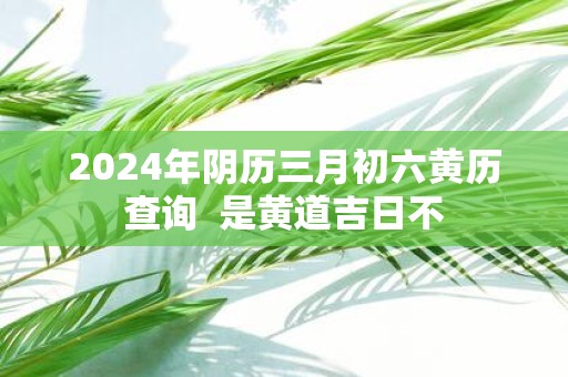 3月份黄道吉日2024年查询关于2024年3月份黄道吉日查询-第1张图片